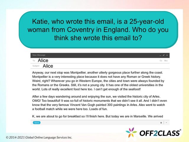 Katie, who wrote this email, is a 25-year-old
woman from Coventry in England. Who do you
think she wrote this email to?
Alice
Alice
Anyway, our next stop was Montpellier, another utterly gorgeous place further along the coast.
Montpellier is a very interesting place because it does not have any Roman or Greek history.
Weird, right? Wherever you go in Western Europe, the cities and town were always founded by
the Romans or the Greeks. Still, it’s not a young city. It has one of the oldest universities in the
world. Lots of really excellent food here too. I can’t get enough of the seafood!
After a few days wandering around and enjoying the sun, we visited the historic city of Arles.
OMG! Too beautiful! It was so full of historic monuments that we didn’t see it all. And I didn’t even
know that the very famous Vincent Van Gogh painted 300 paintings in Arles. Alex went to watch
a football match while we were here too. Loads of fun.
K, we are about to go for breakfast so I’ll finish here. But today we are in Marseille. We arrived
