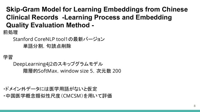 Skip-Gram Model for Learning Embeddings from Chinese
Clinical Records -Learning Process and Embedding
Quality Evaluation Method -
前処理
Stanford CoreNLP tool1の最新バージョン
単語分割，句読点削除
学習
DeepLearning4J2のスキップグラムモデル
階層的SoftMax，window size 5，次元数 200
・ドメイン外データには医学用語がないと仮定
・中国医学概念類似性尺度（CMCSM）を用いて評価
8
