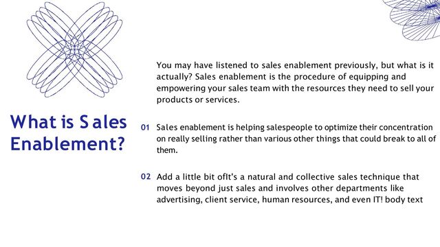 01 Sales enablement is helping salespeople to optimize their concentration
on really selling rather than various other things that could break to all of
them.
What is S ales
Enablement?
You may have listened to sales enablement previously, but what is it
actually? Sales enablement is the procedure of equipping and
empowering your sales team with the resources they need to sell your
products or services.
02 Add a little bit ofIt's a natural and collective sales technique that
moves beyond just sales and involves other departments like
advertising, client service, human resources, and even IT! body text
