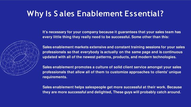 Why Is S ales Enablement Essential?
It's necessary for your company because it guarantees that your sales team has
every little thing they really need to be successful. Some other than this:
Sales enablement markets extensive and constant training sessions for your sales
professionals so that everybody is actually on the same page and is continuous
updated with all of the newest patterns, products, and modern technologies.
Sales enablement promotes a culture of solid client service amongst your sales
professionals that allow all of them to customize approaches to clients' unique
requirements.
Sales enablement helps salespeople get more successful at their work. Because
they are more successful and delighted, These guys will probably catch around.
