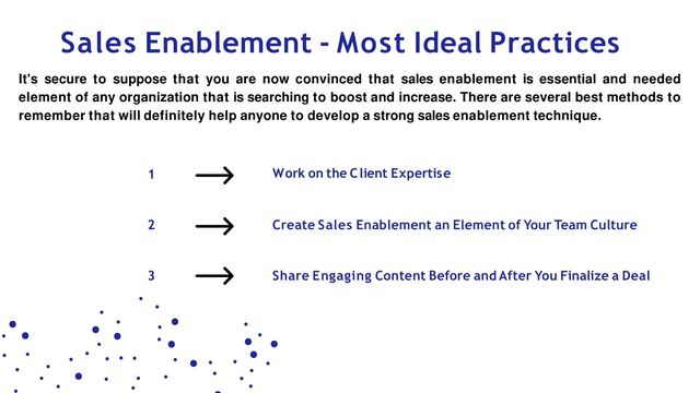 2
3
1 Work on the Client Expertise
Sales Enablement - Most Ideal Practices
It's secure to suppose that you are now convinced that sales enablement is essential and needed
element of any organization that is searching to boost and increase. There are several best methods to
remember that will definitely help anyone to develop a strong sales enablement technique.
Create Sales Enablement an Element of Your Team Culture
Share Engaging Content Before and After You Finalize a Deal
