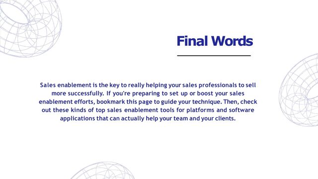 Sales enablement is the key to really helping your sales professionals to sell
more successfully. If you're preparing to set up or boost your sales
enablement efforts, bookmark this page to guide your technique. Then, check
out these kinds of top sales enablement tools for platforms and software
applications that can actually help your team and your clients.
Final Words
