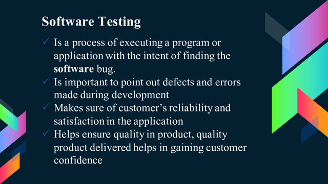 Software Testing
ü Is a process of executing a program or
application with the intent of finding the
software bug.
ü Is important to point out defects and errors
made during development
ü Makes sure of customer’s reliability and
satisfaction in the application
ü Helps ensure quality in product, quality
product delivered helps in gaining customer
confidence
