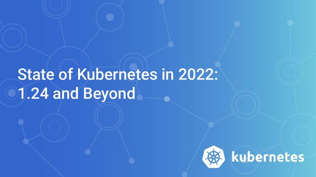 State of Kubernetes in 2022:
1.24 and Beyond
