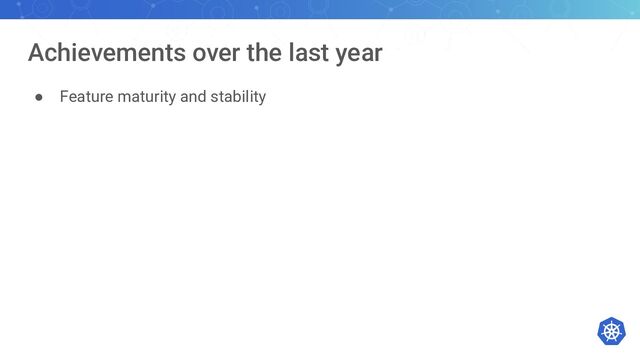 Achievements over the last year
● Feature maturity and stability
