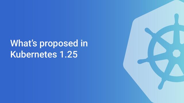 What’s proposed in
Kubernetes 1.25
