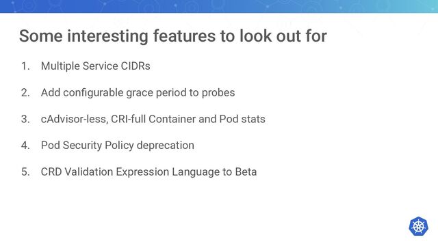 Some interesting features to look out for
1. Multiple Service CIDRs
2. Add conﬁgurable grace period to probes
3. cAdvisor-less, CRI-full Container and Pod stats
4. Pod Security Policy deprecation
5. CRD Validation Expression Language to Beta

