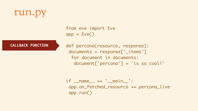 run.py
from eve import Eve
app = Eve()
def percona(resource, response):
documents = response['_items']
for document in documents:
document['percona'] = 'is so cool!'
if __name__ == '__main__':
app.on_fetched_resource += percona_live
app.run()
CALLBACK FUNCTION
