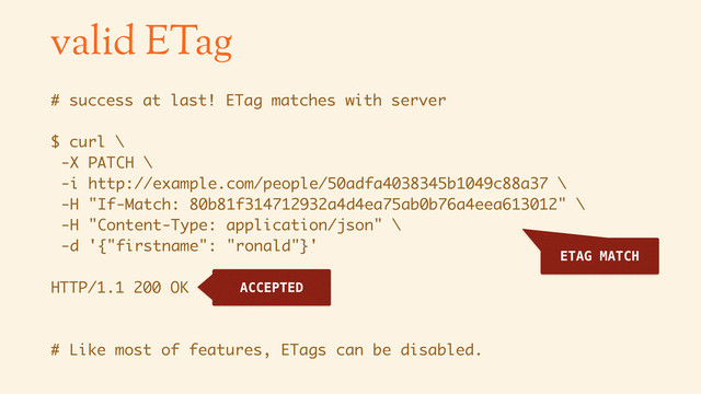 valid ETag
# success at last! ETag matches with server
$ curl \
-X PATCH \
-i http://example.com/people/50adfa4038345b1049c88a37 \
-H "If-Match: 80b81f314712932a4d4ea75ab0b76a4eea613012" \
-H "Content-Type: application/json" \
-d '{"firstname": "ronald"}'
HTTP/1.1 200 OK
# Like most of features, ETags can be disabled.
ETAG MATCH
ACCEPTED
