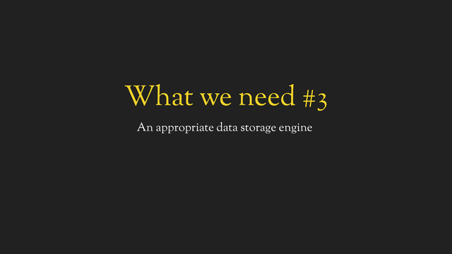 What we need #3
An appropriate data storage engine
