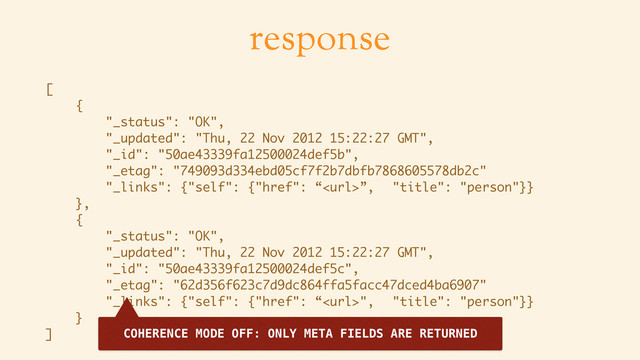 response
[
{
"_status": "OK",
"_updated": "Thu, 22 Nov 2012 15:22:27 GMT",
"_id": "50ae43339fa12500024def5b",
"_etag": "749093d334ebd05cf7f2b7dbfb7868605578db2c"
"_links": {"self": {"href": “”, "title": "person"}}
},
{
"_status": "OK",
"_updated": "Thu, 22 Nov 2012 15:22:27 GMT",
"_id": "50ae43339fa12500024def5c",
"_etag": "62d356f623c7d9dc864ffa5facc47dced4ba6907"
"_links": {"self": {"href": “", "title": "person"}}
}
] COHERENCE MODE OFF: ONLY META FIELDS ARE RETURNED
