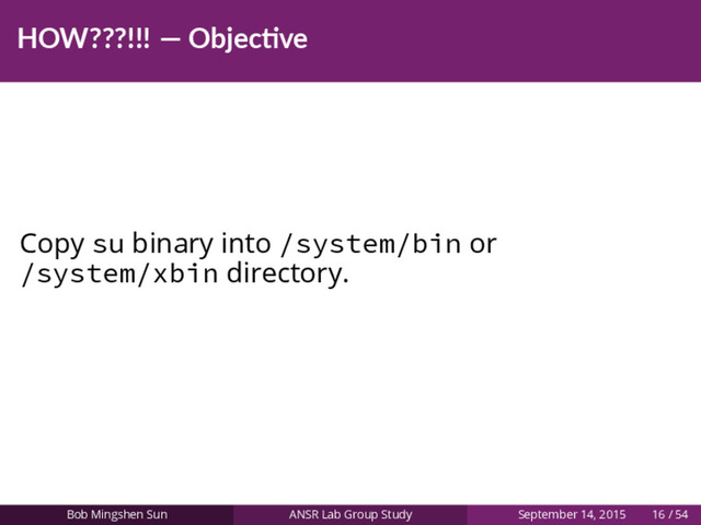 HOW???!!! — Objec ve
Copy su binary into /system/bin or
/system/xbin directory.
Bob Mingshen Sun ANSR Lab Group Study September 14, 2015 16 / 54
