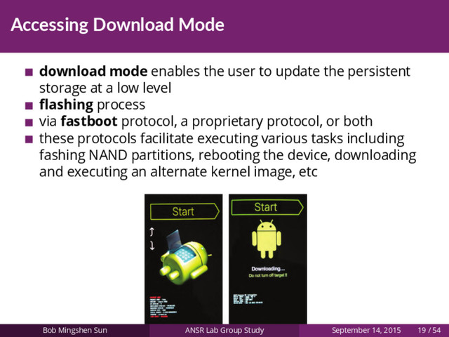 Accessing Download Mode
download mode enables the user to update the persistent
storage at a low level
ﬂashing process
via fastboot protocol, a proprietary protocol, or both
these protocols facilitate executing various tasks including
fashing NAND partitions, rebooting the device, downloading
and executing an alternate kernel image, etc
Bob Mingshen Sun ANSR Lab Group Study September 14, 2015 19 / 54
