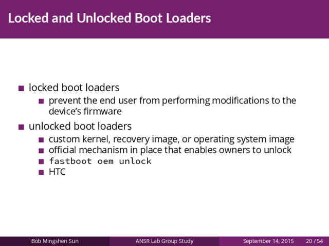 Locked and Unlocked Boot Loaders
locked boot loaders
prevent the end user from performing modiﬁcations to the
device’s ﬁrmware
unlocked boot loaders
custom kernel, recovery image, or operating system image
oﬃcial mechanism in place that enables owners to unlock
fastboot oem unlock
HTC
Bob Mingshen Sun ANSR Lab Group Study September 14, 2015 20 / 54
