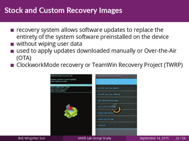 Stock and Custom Recovery Images
recovery system allows software updates to replace the
entirety of the system software preinstalled on the device
without wiping user data
used to apply updates downloaded manually or Over-the-Air
(OTA)
ClockworkMode recovery or TeamWin Recovery Project (TWRP)
Bob Mingshen Sun ANSR Lab Group Study September 14, 2015 22 / 54
