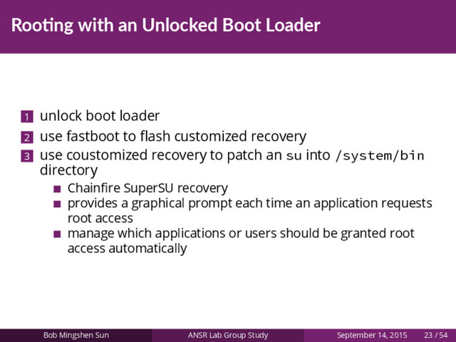 Roo ng with an Unlocked Boot Loader
1 unlock boot loader
2 use fastboot to ﬂash customized recovery
3 use coustomized recovery to patch an su into /system/bin
directory
Chainﬁre SuperSU recovery
provides a graphical prompt each time an application requests
root access
manage which applications or users should be granted root
access automatically
Bob Mingshen Sun ANSR Lab Group Study September 14, 2015 23 / 54
