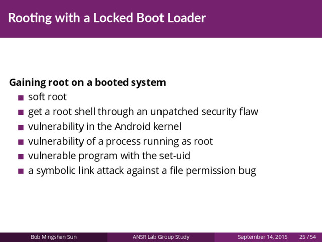 Roo ng with a Locked Boot Loader
Gaining root on a booted system
soft root
get a root shell through an unpatched security ﬂaw
vulnerability in the Android kernel
vulnerability of a process running as root
vulnerable program with the set-uid
a symbolic link attack against a ﬁle permission bug
Bob Mingshen Sun ANSR Lab Group Study September 14, 2015 25 / 54
