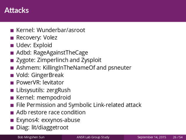 A acks
Kernel: Wunderbar/asroot
Recovery: Volez
Udev: Exploid
Adbd: RageAgainstTheCage
Zygote: Zimperlinch and Zysploit
Ashmem: KillingInTheNameOf and psneuter
Vold: GingerBreak
PowerVR: levitator
Libsysutils: zergRush
Kernel: mempodroid
File Permission and Symbolic Link-related attack
Adb restore race condition
Exynos4: exxynos-abuse
Diag: lit/diaggetroot
Bob Mingshen Sun ANSR Lab Group Study September 14, 2015 26 / 54
