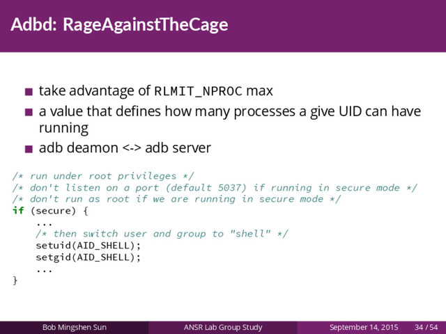 Adbd: RageAgainstTheCage
take advantage of RLMIT_NPROC max
a value that deﬁnes how many processes a give UID can have
running
adb deamon <-> adb server
/* run under root privileges */
/* don't listen on a port (default 5037) if running in secure mode */
/* don't run as root if we are running in secure mode */
if (secure) {
...
/* then switch user and group to "shell" */
setuid(AID_SHELL);
setgid(AID_SHELL);
...
}
Bob Mingshen Sun ANSR Lab Group Study September 14, 2015 34 / 54

