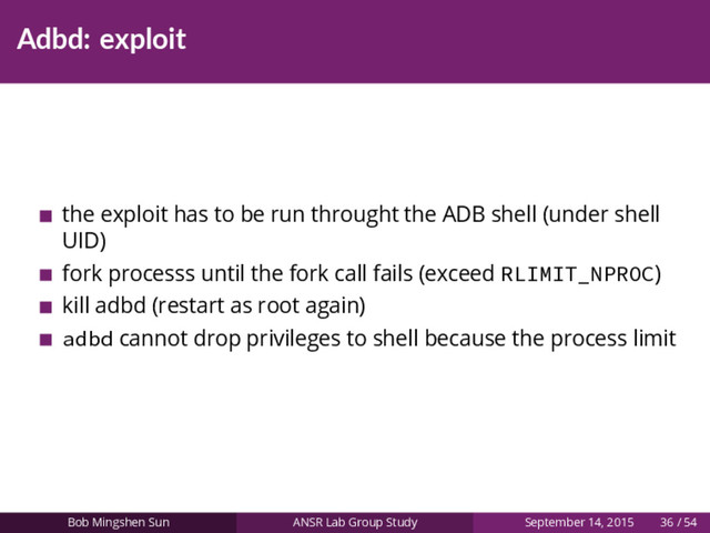 Adbd: exploit
the exploit has to be run throught the ADB shell (under shell
UID)
fork processs until the fork call fails (exceed RLIMIT_NPROC)
kill adbd (restart as root again)
adbd cannot drop privileges to shell because the process limit
Bob Mingshen Sun ANSR Lab Group Study September 14, 2015 36 / 54
