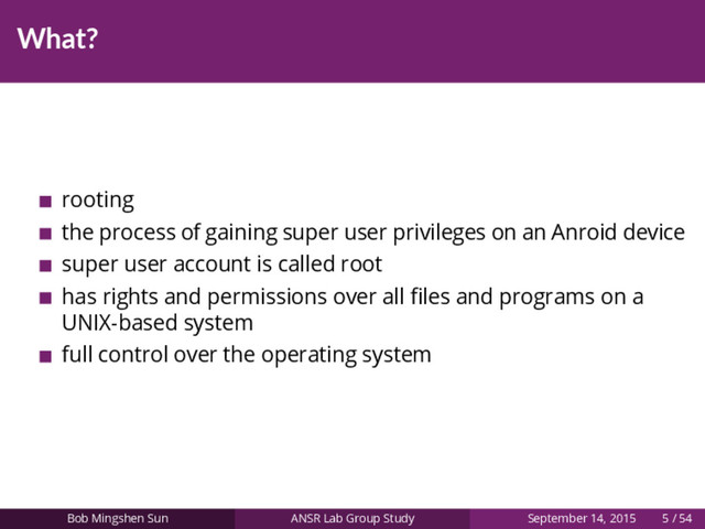 What?
rooting
the process of gaining super user privileges on an Anroid device
super user account is called root
has rights and permissions over all ﬁles and programs on a
UNIX-based system
full control over the operating system
Bob Mingshen Sun ANSR Lab Group Study September 14, 2015 5 / 54
