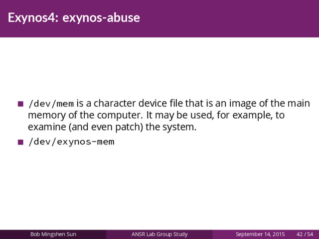 Exynos4: exynos-abuse
/dev/mem is a character device ﬁle that is an image of the main
memory of the computer. It may be used, for example, to
examine (and even patch) the system.
/dev/exynos-mem
Bob Mingshen Sun ANSR Lab Group Study September 14, 2015 42 / 54
