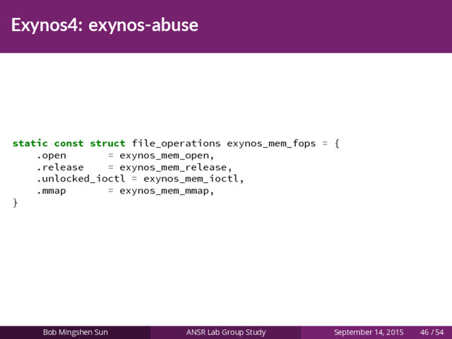 Exynos4: exynos-abuse
static const struct file_operations exynos_mem_fops = {
.open = exynos_mem_open,
.release = exynos_mem_release,
.unlocked_ioctl = exynos_mem_ioctl,
.mmap = exynos_mem_mmap,
}
Bob Mingshen Sun ANSR Lab Group Study September 14, 2015 46 / 54
