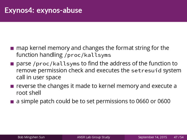Exynos4: exynos-abuse
map kernel memory and changes the format string for the
function handling /proc/kallsyms
parse /proc/kallsyms to ﬁnd the address of the function to
remove permission check and executes the setresuid system
call in user space
reverse the changes it made to kernel memory and execute a
root shell
a simple patch could be to set permissions to 0660 or 0600
Bob Mingshen Sun ANSR Lab Group Study September 14, 2015 47 / 54
