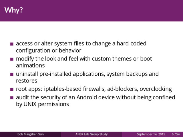Why?
access or alter system ﬁles to change a hard-coded
conﬁguration or behavior
modify the look and feel with custom themes or boot
animations
uninstall pre-installed applications, system backups and
restores
root apps: iptables-based ﬁrewalls, ad-blockers, overclocking
audit the security of an Android device without being conﬁned
by UNIX permissions
Bob Mingshen Sun ANSR Lab Group Study September 14, 2015 6 / 54
