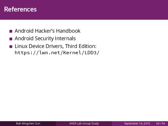 References
Android Hacker’s Handbook
Android Security Internals
Linux Device Drivers, Third Edition:
https://lwn.net/Kernel/LDD3/
Bob Mingshen Sun ANSR Lab Group Study September 14, 2015 54 / 54
