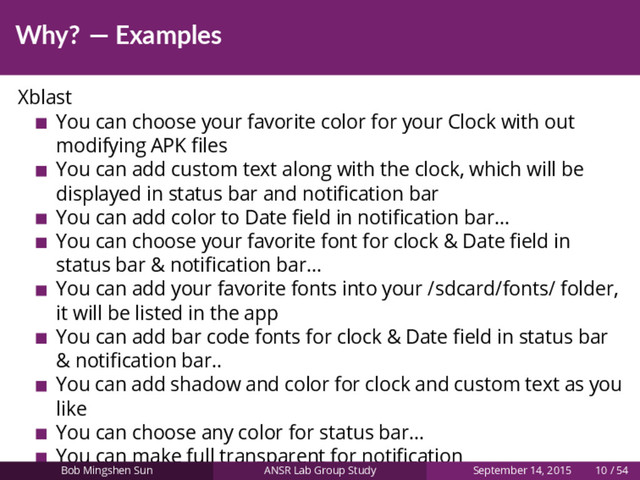 Why? — Examples
Xblast
You can choose your favorite color for your Clock with out
modifying APK ﬁles
You can add custom text along with the clock, which will be
displayed in status bar and notiﬁcation bar
You can add color to Date ﬁeld in notiﬁcation bar...
You can choose your favorite font for clock & Date ﬁeld in
status bar & notiﬁcation bar...
You can add your favorite fonts into your /sdcard/fonts/ folder,
it will be listed in the app
You can add bar code fonts for clock & Date ﬁeld in status bar
& notiﬁcation bar..
You can add shadow and color for clock and custom text as you
like
You can choose any color for status bar...
You can make full transparent for notiﬁcation
Bob Mingshen Sun ANSR Lab Group Study September 14, 2015 10 / 54
