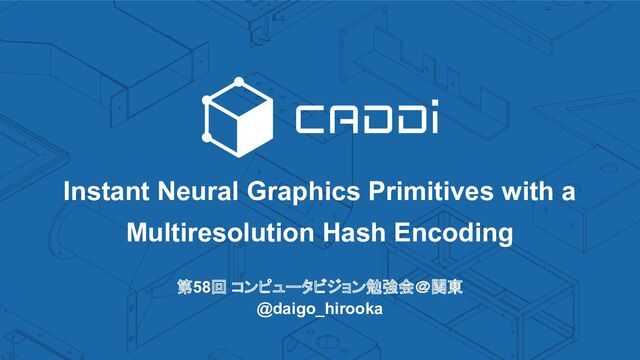 第58回 コンピュータビジョン勉強会＠関東
@daigo_hirooka
Instant Neural Graphics Primitives with a
Multiresolution Hash Encoding

