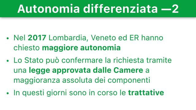 Autonomia differenziata —2
• Nel 2017 Lombardia, Veneto ed ER hanno
chiesto maggiore autonomia
• Lo Stato può confermare la richiesta tramite
una legge approvata dalle Camere a
maggioranza assoluta dei componenti
• In questi giorni sono in corso le trattative
