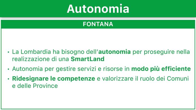 FONTANA
• La Lombardia ha bisogno dell’autonomia per proseguire nella
realizzazione di una SmartLand
• Autonomia per gestire servizi e risorse in modo più efficiente
• Ridesignare le competenze e valorizzare il ruolo dei Comuni
e delle Province
Autonomia
