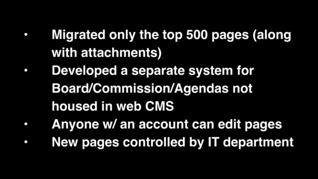 • Migrated only the top 500 pages (along
with attachments)
• Developed a separate system for
Board/Commission/Agendas not
housed in web CMS
• Anyone w/ an account can edit pages
• New pages controlled by IT department
