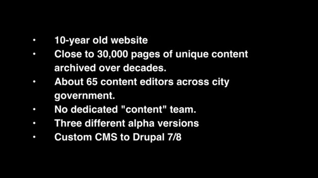 • 10-year old website
• Close to 30,000 pages of unique content
archived over decades.
• About 65 content editors across city
government.
• No dedicated "content" team.
• Three different alpha versions
• Custom CMS to Drupal 7/8
