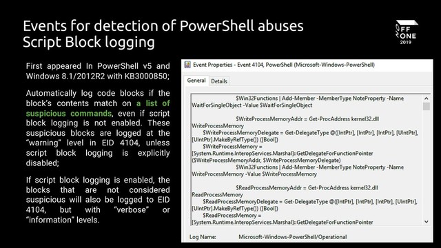 16
Events for detection of PowerShell abuses
Script Block logging
First appeared In PowerShell v5 and
Windows 8.1/2012R2 with KB3000850;
Automatically log code blocks if the
block’s contents match on a list of
suspicious commands, even if script
block logging is not enabled. These
suspicious blocks are logged at the
“warning” level in EID 4104, unless
script block logging is explicitly
disabled;
If script block logging is enabled, the
blocks that are not considered
suspicious will also be logged to EID
4104, but with “verbose” or
“information” levels.
