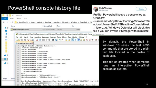 19
PowerShell console history file
By default, the PowerShell in
Windows 10 saves the last 4096
commands that are stored in a plain
text file located in the profile of
each user.
This file ss created when someone
runs an interactive PowerShell
session as system.
