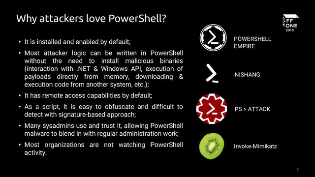 5
Why attackers love PowerShell?
• It is installed and enabled by default;
• Most attacker logic can be written in PowerShell
without the need to install malicious binaries
(interaction with .NET & Windows API, execution of
payloads directly from memory, downloading &
execution code from another system, etc.);
• It has remote access capabilities by default;
• As a script, It is easy to obfuscate and difficult to
detect with signature-based approach;
• Many sysadmins use and trust it, allowing PowerShell
malware to blend in with regular administration work;
• Most organizations are not watching PowerShell
activity.
POWERSHELL
EMPIRE
NISHANG
PS > ATTACK
Invoke-Mimikatz
