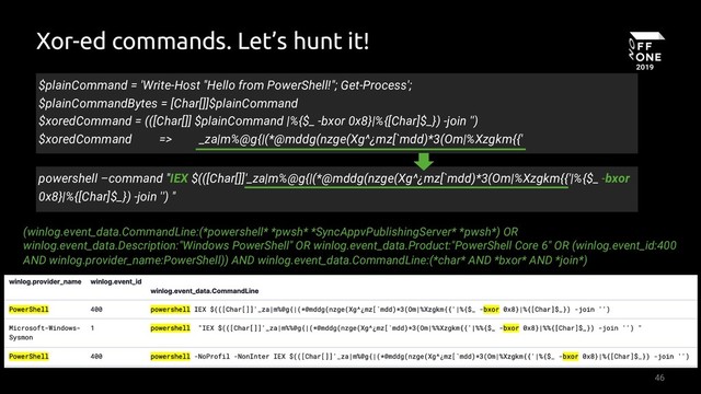 46
Xor-ed commands. Let’s hunt it!
powershell –command "IEX $(([Char[]]'_za|m%@g{|(*@mddg(nzge(Xg^¿mz[`mdd)*3(Om|%Xzgkm{{'|%{$_ -bxor
0x8}|%{[Char]$_}) -join '') "
$plainCommand = 'Write-Host "Hello from PowerShell!"; Get-Process';
$plainCommandBytes = [Char[]]$plainCommand
$xoredCommand = (([Char[]] $plainCommand |%{$_ -bxor 0x8}|%{[Char]$_}) -join '')
$xoredCommand => _za|m%@g{|(*@mddg(nzge(Xg^¿mz[`mdd)*3(Om|%Xzgkm{{'
(winlog.event_data.CommandLine:(*powershell* *pwsh* *SyncAppvPublishingServer* *pwsh*) OR
winlog.event_data.Description:"Windows PowerShell" OR winlog.event_data.Product:"PowerShell Core 6" OR (winlog.event_id:400
AND winlog.provider_name:PowerShell)) AND winlog.event_data.CommandLine:(*char* AND *bxor* AND *join*)
