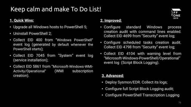 76
Keep calm and make To Do List!
1. Quick Wins:
• Upgrade all Windows hosts to PowerShell 5;
• Uninstall PowerShell 2;
• Collect EID 400 from “Windows PowerShell”
event log (generated by default whenever the
PowerShell starts);
• Collect EID 7045 from ”System” event log
(service installation);
• Collect EID 5861 from “Microsoft-Windows-WMI-
Activity/Operational” (WMI subscription
creation).
2. Improved:
• Configure standard Windows process
creation audit with command lines enabled.
Collect EID 4699 from ”Security” event log;
• Configure scheduled tasks creation audit.
Collect EID 4798 from ”Security” event log;
• Collect EID 4104 with warning level from
”Microsoft-Windows-PowerShell/Operational”
event log (Script Block Logging).
3. Advanced:
• Deploy Sysmon/EDR. Collect its logs;
• Configure full Script Block Logging audit;
• Configure PowerShell Transcription Logging
