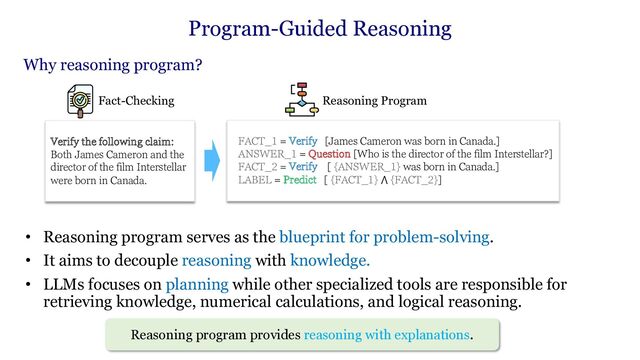 Why reasoning program?
Verify the following claim:
Both James Cameron and the
director of the film Interstellar
were born in Canada.
Fact-Checking
FACT_1 = Verify [James Cameron was born in Canada.]
ANSWER_1 = Question [Who is the director of the film Interstellar?]
FACT_2 = Verify [ {ANSWER_1} was born in Canada.]
LABEL = Predict [ {FACT_1} ⋀ {FACT_2}]
Reasoning Program
• Reasoning program serves as the blueprint for problem-solving.
• It aims to decouple reasoning with knowledge.
• LLMs focuses on planning while other specialized tools are responsible for
retrieving knowledge, numerical calculations, and logical reasoning.
Program-Guided Reasoning
Reasoning program provides reasoning with explanations.
