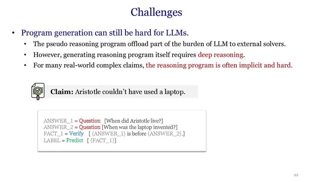 22
Challenges
• Program generation can still be hard for LLMs.
• The pseudo reasoning program offload part of the burden of LLM to external solvers.
• However, generating reasoning program itself requires deep reasoning.
• For many real-world complex claims, the reasoning program is often implicit and hard.
ANSWER_1 = Question [When did Aristotle live?]
ANSWER_2 = Question [When was the laptop invented?]
FACT_1 = Verify [ {ANSWER_1} is before {ANSWER_2}.]
LABEL = Predict [ {FACT_1}]
Claim: Aristotle couldn’t have used a laptop.

