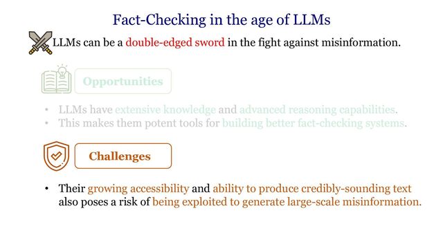 • LLMs can be a double-edged sword in the fight against misinformation.
Fact-Checking in the age of LLMs
Challenges
• Their growing accessibility and ability to produce credibly-sounding text
also poses a risk of being exploited to generate large-scale misinformation.
