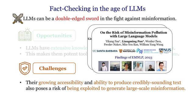 • LLMs can be a double-edged sword in the fight against misinformation.
Fact-Checking in the age of LLMs
Challenges
• Their growing accessibility and ability to produce credibly-sounding text
also poses a risk of being exploited to generate large-scale misinformation.
Attacking Open-domain Question
Answering by Injecting Misinformation
Liangming Pan, Wenhu Chen, Min-Yen Kan, William Yang Wang
IJCNLP-AACL 2023
Area Chair Award (Question Answering)
On the Risk of Misinformation Pollution
with Large Language Models
Yikang Pan*, Liangming Pan*, Wenhu Chen,
Preslav Nakov, Min-Yen Kan, William Yang Wang
Findings of EMNLP, 2023
