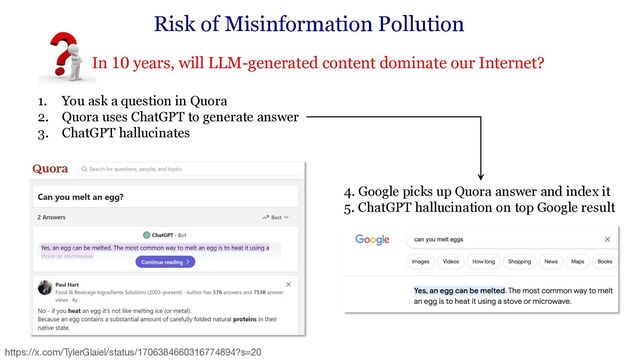 • In 10 years, will LLM-generated content dominate our Internet?
Risk of Misinformation Pollution
1. You ask a question in Quora
2. Quora uses ChatGPT to generate answer
3. ChatGPT hallucinates
4. Google picks up Quora answer and index it
5. ChatGPT hallucination on top Google result
https://x.com/TylerGlaiel/status/1706384660316774894?s=20
