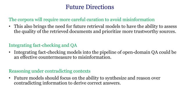 Future Directions
The corpora will require more careful curation to avoid misinformation
• This also brings the need for future retrieval models to have the ability to assess
the quality of the retrieved documents and prioritize more trustworthy sources.
Integrating fact-checking and QA
• Integrating fact-checking models into the pipeline of open-domain QA could be
an effective countermeasure to misinformation.
Reasoning under contradicting contexts
• Future models should focus on the ability to synthesize and reason over
contradicting information to derive correct answers.
