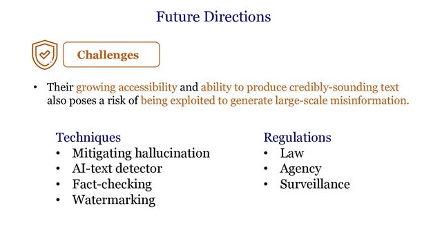 Future Directions
Techniques
• Mitigating hallucination
• AI-text detector
• Fact-checking
• Watermarking
Regulations
• Law
• Agency
• Surveillance
Challenges
• Their growing accessibility and ability to produce credibly-sounding text
also poses a risk of being exploited to generate large-scale misinformation.
