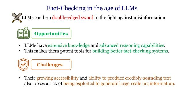 • LLMs can be a double-edged sword in the fight against misinformation.
Fact-Checking in the age of LLMs
Opportunities
• LLMs have extensive knowledge and advanced reasoning capabilities.
• This makes them potent tools for building better fact-checking systems.
Challenges
• Their growing accessibility and ability to produce credibly-sounding text
also poses a risk of being exploited to generate large-scale misinformation.
